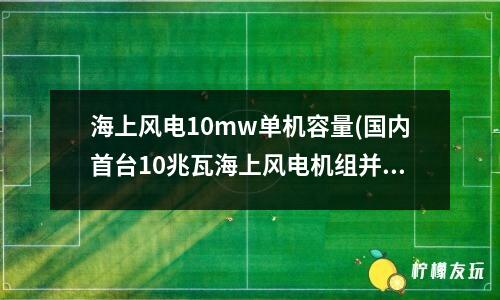 海上風電10mw單機容量(國內(nèi)首臺10兆瓦海上風電機組并網(wǎng)發(fā)電)