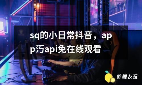 sq的小日常抖音，app汅api免在線觀看