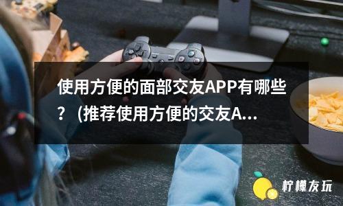 使用方便的面部交友APP有哪些？ (推