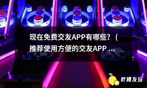 現(xiàn)在免費(fèi)交友APP有哪些？ (推薦使用方便的交友APP )