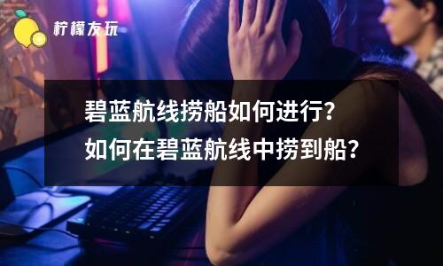 碧藍(lán)航線撈船攻略：如何在碧藍(lán)航線中撈到最好的船？