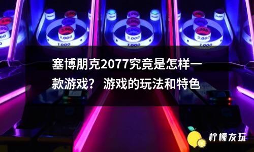 塞博朋克2077究竟是怎樣一款游戲？ 游戲的玩法和特色