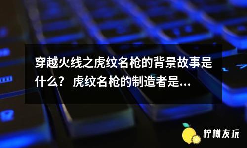 穿越火線之虎紋名槍的背景故事是什么？ 虎紋名槍的制造者是誰？