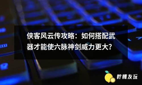 俠客風云傳攻略：如何搭配武器才能使六脈神劍威力更大？