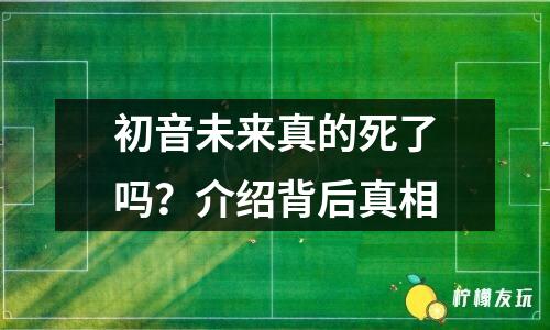 初音未來真的死了嗎？介紹背后真相