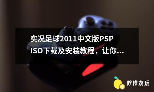 實況足球2011中文版PSP ISO下載及安裝教程，讓你體驗最真實的足球比賽