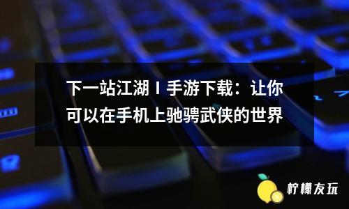 下一站江湖Ⅰ手游下載：讓你可以在手機上馳騁武俠的世界