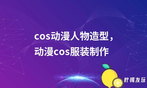 cos動(dòng)漫人物造型，動(dòng)漫cos服裝制作