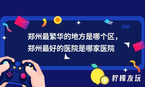 鄭州最繁華的地方是哪個區(qū)，鄭州最好的醫(yī)院是哪家醫(yī)院