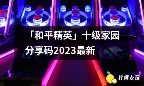 「和平精英」十級家園分享碼2023最新