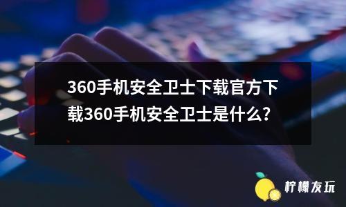 360手機(jī)安全衛(wèi)士下載官方下載360手機(jī)安全衛(wèi)士是什么？