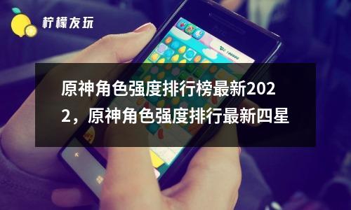 原神角色強(qiáng)度排行榜最新2022，原神角色強(qiáng)度排行最新四星