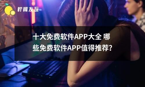 十大免費(fèi)軟件APP大全 哪些免費(fèi)軟件APP值得推薦？