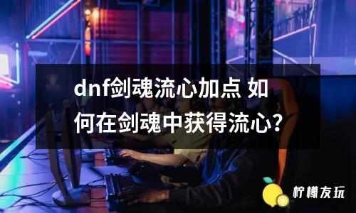 dnf劍魂流心加點(diǎn) 如何在劍魂中獲得流心？