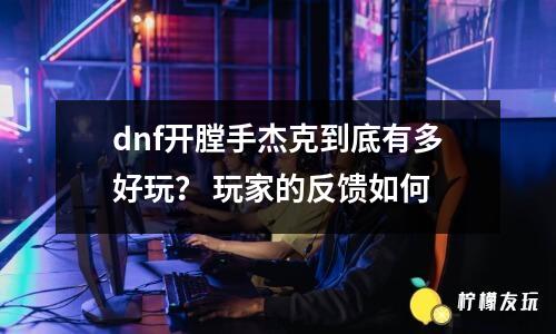 dnf開膛手杰克到底有多好玩？ 玩家的反饋如何