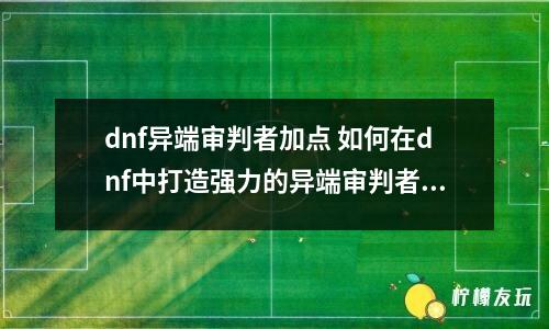 dnf異端審判者加點(diǎn) 如何在dnf中打造強(qiáng)力的異端審判者？