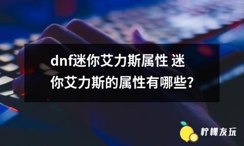 dnf迷你艾力斯屬性 迷你艾力斯的屬性有哪些？