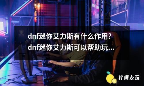 dnf迷你艾力斯有什么作用？ dnf迷你艾力斯可以幫助玩家快速獲得游戲道具。