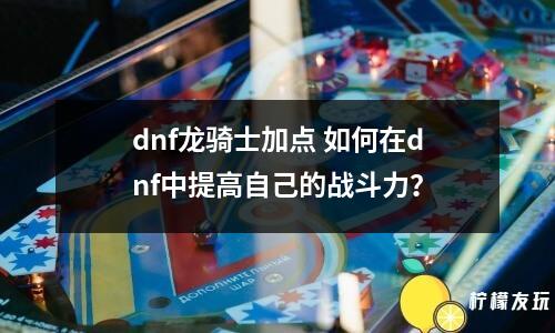 dnf龍騎士加點(diǎn) 如何在dnf中提高自己的戰(zhàn)斗力？