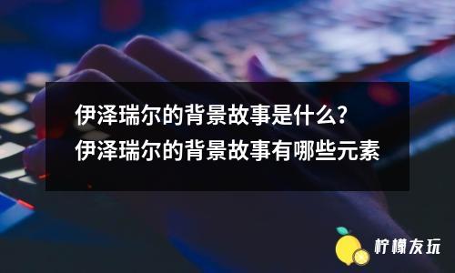 伊澤瑞爾的背景故事是什么？ 伊澤瑞爾的背景故事有哪些元素