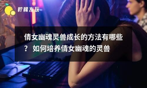 倩女幽魂靈獸成長(zhǎng)的方法有哪些？ 如何培養(yǎng)倩女幽魂的靈獸