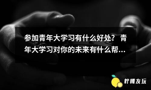 參加青年大學(xué)習(xí)有什么好處？ 青年大學(xué)習(xí)對你的未來有什么幫助？