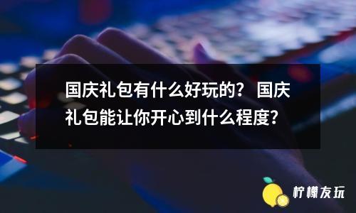 國慶禮包有什么好玩的？ 國慶禮包能讓你開心到什么程度？