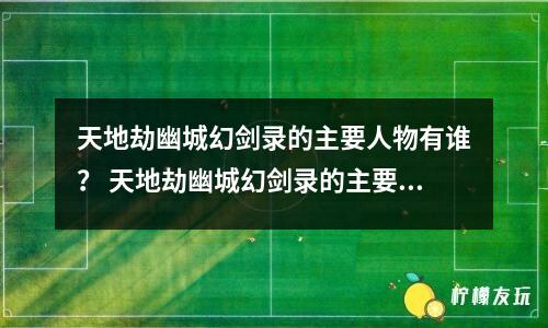 天地劫幽城幻劍錄的主要人物有誰？ 天地劫幽城幻劍錄的主要人物有誰？