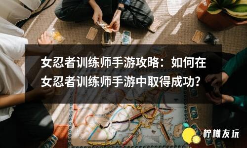 女忍者訓(xùn)練師手游攻略：如何在女忍者訓(xùn)練師手游中取得成功？