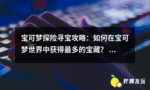 寶可夢探險(xiǎn)尋寶攻略：如何在寶可夢世界中獲得最多的寶藏？ 寶可夢世界中最值錢的10件寶藏