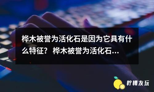 樺木被譽(yù)為活化石是因?yàn)樗哂惺裁刺卣鳎?樺木被譽(yù)為活化石起源于