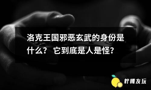 洛克王國(guó)邪惡玄武的身份是什么？ 它到底是人是怪？