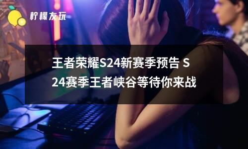 王者榮耀S24新賽季預(yù)告 S24賽季王者峽谷等待你來戰(zhàn)