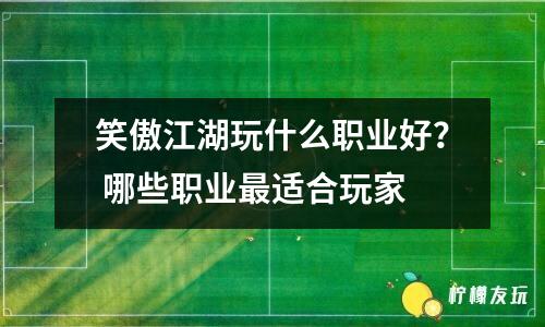 笑傲江湖玩什么職業(yè)好？ 哪些職業(yè)最適合玩家