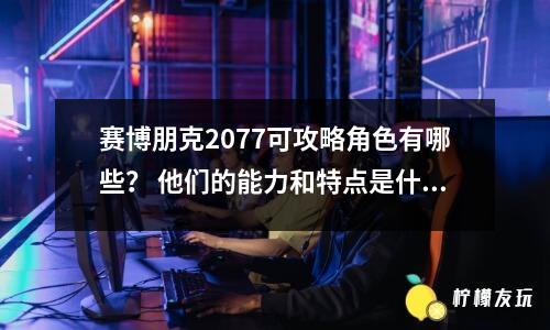 賽博朋克2077可攻略角色有哪些？ 他們的能力和特點(diǎn)是什么