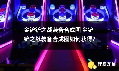 金鏟鏟之戰(zhàn)裝備合成圖 金鏟鏟之戰(zhàn)裝備合成圖如何獲得？