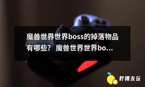 魔獸世界世界boss的掉落物品有哪些？ 魔獸世界世界boss的掉落物品有什么用處