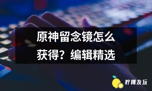 原神留念鏡怎么獲得？編輯精選