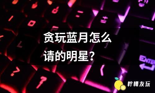 貪玩藍(lán)月怎么請(qǐng)的明星？