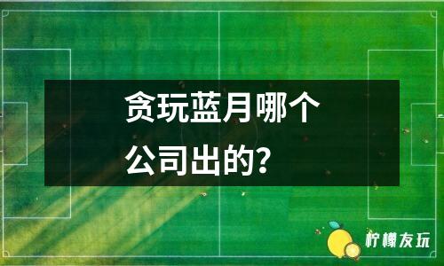 貪玩藍(lán)月哪個(gè)公司出的？