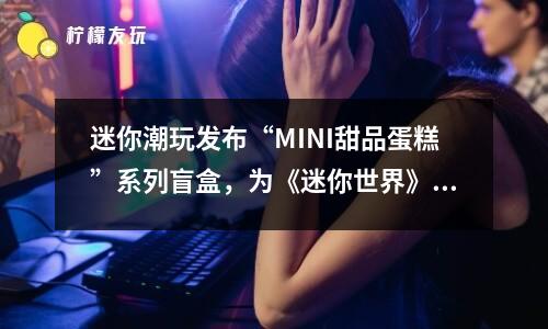 迷你潮玩發(fā)布“MINI甜品蛋糕”系列盲盒，為《迷你世界》慶生