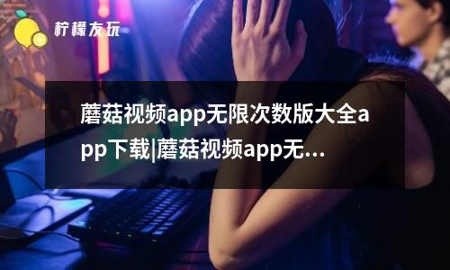 蘑菇視頻app無限次數(shù)版大全app下載|蘑菇視頻app無限次數(shù)版大全app