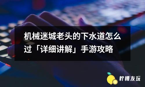 機(jī)械迷城老頭的下水道怎么過「詳細(xì)講解」手游攻略